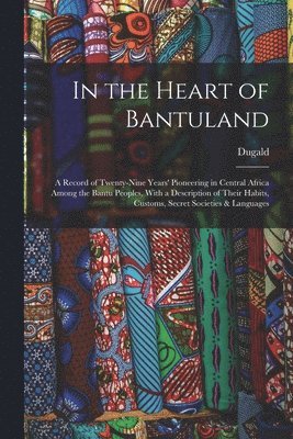 In the Heart of Bantuland; a Record of Twenty-nine Years' Pioneering in Central Africa Among the Bantu Peoples, With a Description of Their Habits, Customs, Secret Societies & Languages 1