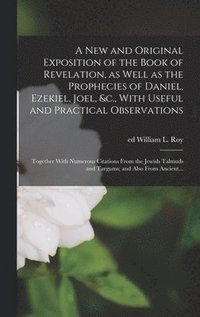 bokomslag A New and Original Exposition of the Book of Revelation, as Well as the Prophecies of Daniel, Ezekiel, Joel, &c., With Useful and Practical Observations; Together With Numerous Citations From the