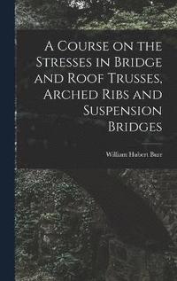 bokomslag A Course on the Stresses in Bridge and Roof Trusses, Arched Ribs and Suspension Bridges