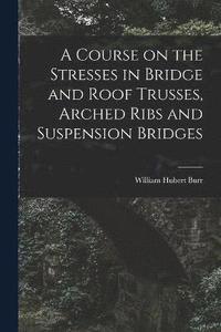 bokomslag A Course on the Stresses in Bridge and Roof Trusses, Arched Ribs and Suspension Bridges