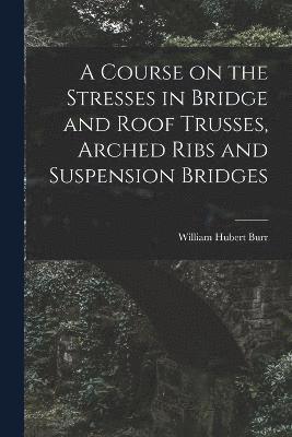 A Course on the Stresses in Bridge and Roof Trusses, Arched Ribs and Suspension Bridges 1