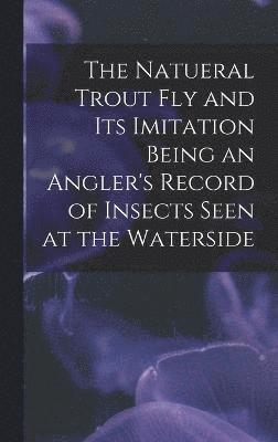 The Natueral Trout fly and its Imitation Being an Angler's Record of Insects Seen at the Waterside 1