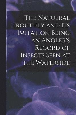 The Natueral Trout fly and its Imitation Being an Angler's Record of Insects Seen at the Waterside 1