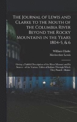 The Journal of Lewis and Clarke to the Mouth of the Columbia River Beyond the Rocky Mountains in the Years 1804-5, & 6 1