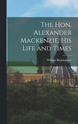 The Hon. Alexander Mackenzie, His Life and Times 1