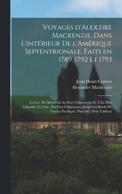 Voyages d'Alex.dre Mackenzie, dans l'intérieur de l'Amérique Septentrionale, faits en 1789, 1792 et 1793; le I.er, de Montréal au fort Chipiouyan et à la mer Glaciale; le 2.me, du fort Chipiouyan jusqu'aux bords de l'océan Pacifique. Précédés d'un tableau