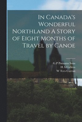 In Canada's Wonderful Northland A Story of Eight Months of Travel by Canoe