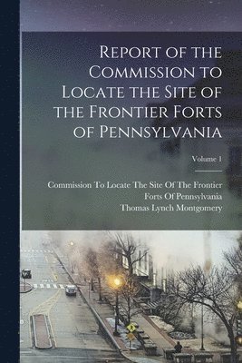 Report of the Commission to Locate the Site of the Frontier Forts of Pennsylvania; Volume 1 1