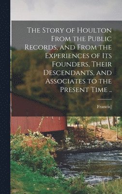 bokomslag The Story of Houlton From the Public Records, and From the Experiences of its Founders, Their Descendants, and Associates to the Present Time ..