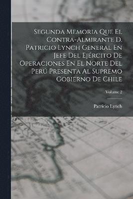 Segunda Memoria Que El Contra-Almirante D. Patricio Lynch General En Jefe Del Ejrcito De Operaciones En El Norte Del Per Presenta Al Supremo Gobierno De Chile; Volume 2 1