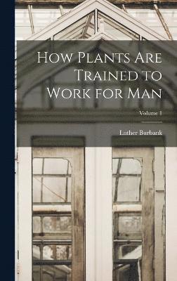 How Plants are Trained to Work for man; Volume 1 1