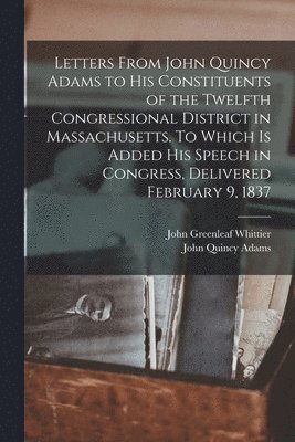 John Quincy Adams Former, John Greenleaf Whittier - Letters From John Quincy Adams to his Constituents of the Twelfth Congressional District in Massachusetts. To Which is Added his Speech in Congress, Delivered February 9, 1837, Häftad
