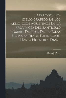 Catlogo Bio-Bibliogrfico De Los Religiosos Agustinos De La Provincia Del Santisimo Nombre De Jsus De Las Islas Filipinas Desde Fundacin Hasta Nuestros Dias ... 1