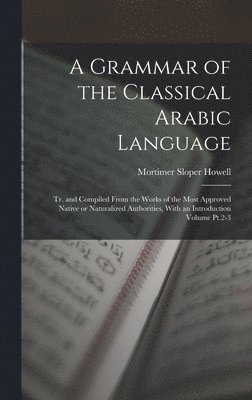 A Grammar of the Classical Arabic Language; tr. and Compiled From the Works of the Most Approved Native or Naturalized Authorities, With an Introduction Volume Pt.2-3 1