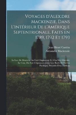 Voyages d'Alex.dre Mackenzie, dans l'intrieur de l'Amrique Septentrionale, faits en 1789, 1792 et 1793; le I.er, de Montral au fort Chipiouyan et  la mer Glaciale; le 2.me, du fort Chipiouyan 1