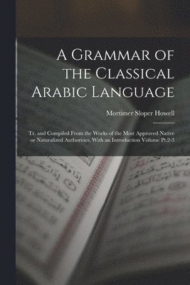 A Grammar of the Classical Arabic Language; tr. and Compiled From the Works of the Most Approved Native or Naturalized Authorities, With an Introduction Volume Pt.2-3 1