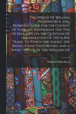 Speech Of William Wilberforce, esq., Representative for the County Of York, on Wednesday the 13th Of May, 1789, on the Question Of the Abolition Of the Slave Trade. To Which are Added, the Resoluti... 1