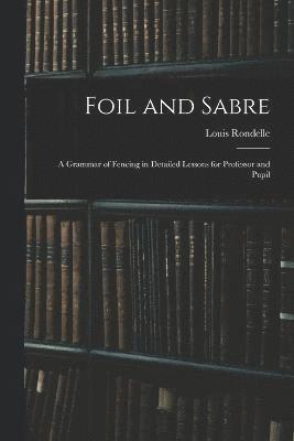 Foil and Sabre; a Grammar of Fencing in Detailed Lessons for Professor and Pupil 1