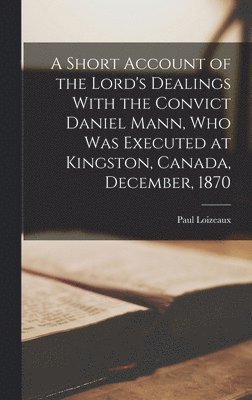 Short Account of the Lord's Dealings With the Convict Daniel Mann, who was Executed at Kingston, Canada, December, 1870 1