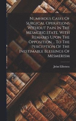 Numerous Cases Of Surgical Operations Without Pain In The Mesmeric State, With Remarks Upon The Opposition ... To The Perception Of The Inestimable Blessings Of Mesmerism 1