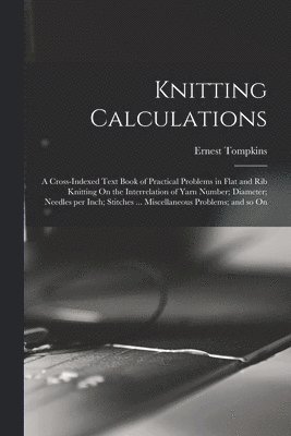 Knitting Calculations; a Cross-indexed Text Book of Practical Problems in Flat and rib Knitting On the Interrelation of Yarn Number; Diameter; Needles per Inch; Stitches ... Miscellaneous Problems; 1