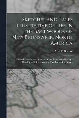Sketches and Tales Illustrative of Life in the Backwoods of New Brunswick, North America