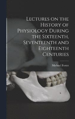 Lectures on the History of Physiology During the Sixteenth, Seventeenth and Eighteenth Centuries 1