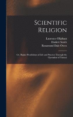 Scientific Religion; or, Higher Possibilities of Life and Practice Through the Operation of Natural 1