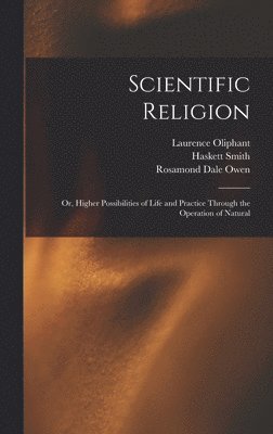 Scientific Religion; or, Higher Possibilities of Life and Practice Through the Operation of Natural 1