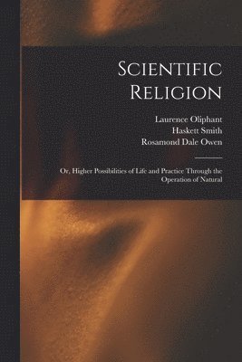 Scientific Religion; or, Higher Possibilities of Life and Practice Through the Operation of Natural 1