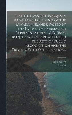 Statute Laws of His Majesty Kamehameha Iii, King of the Hawaiian Islands, Passed by the Houses of Nobles and Representatives ... A.D. [1845-1847], to Which Are Appended the Acts of Public Recognition 1