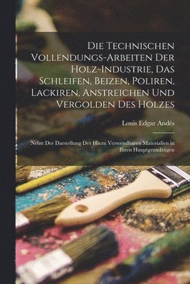 bokomslag Die Technischen Vollendungs-Arbeiten Der Holz-Industrie, Das Schleifen, Beizen, Poliren, Lackiren, Anstreichen Und Vergolden Des Holzes