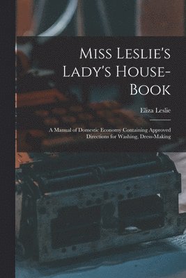 Miss Leslie's Lady's House-Book; a Manual of Domestic Economy Containing Approved Directions for Washing, Dress-Making 1