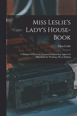 Miss Leslie's Lady's House-Book; a Manual of Domestic Economy Containing Approved Directions for Washing, Dress-Making