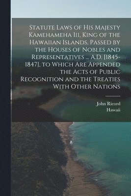 Statute Laws of His Majesty Kamehameha Iii, King of the Hawaiian Islands, Passed by the Houses of Nobles and Representatives ... A.D. [1845-1847], to Which Are Appended the Acts of Public Recognition 1