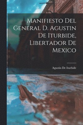 Manifiesto Del General D. Agustin De Iturbide, Libertador De Mexico 1