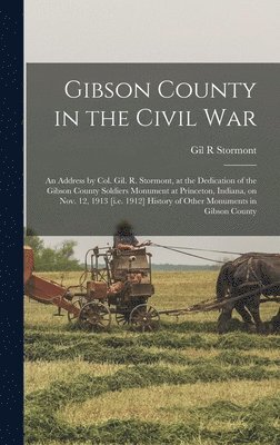 Gibson County in the Civil war; an Address by Col. Gil. R. Stormont, at the Dedication of the Gibson County Soldiers Monument at Princeton, Indiana, on Nov. 12, 1913 [i.e. 1912] History of Other 1