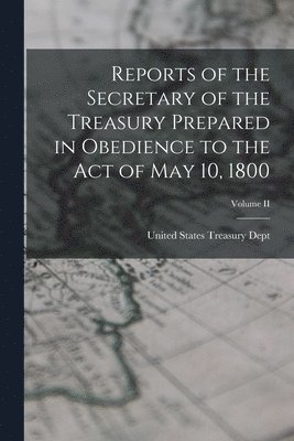 Reports of the Secretary of the Treasury Prepared in Obedience to the Act of May 10, 1800; Volume II 1