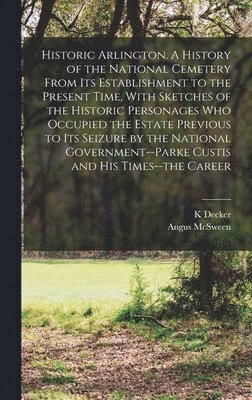 Historic Arlington. A History of the National Cemetery From its Establishment to the Present Time, With Sketches of the Historic Personages who Occupied the Estate Previous to its Seizure by the National Government--Parke Custis and his Times--the Career