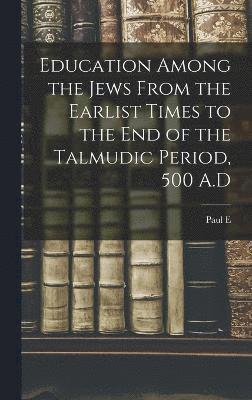 Education Among the Jews From the Earlist Times to the end of the Talmudic Period, 500 A.D