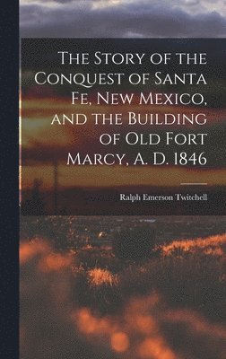 The Story of the Conquest of Santa Fe, New Mexico, and the Building of old Fort Marcy, A. D. 1846 1