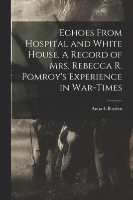 Echoes From Hospital and White House. A Record of Mrs. Rebecca R. Pomroy's Experience in War-times 1