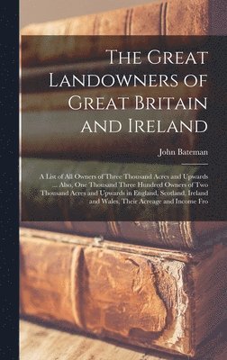Great Landowners of Great Britain and Ireland; a List of all Owners of Three Thousand Acres and Upwards ... Also, one Thousand Three Hundred Owners of two Thousand Acres and Upwards in England, Scotland, Ireland and Wales, Their Acreage and Income Fro