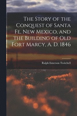 The Story of the Conquest of Santa Fe, New Mexico, and the Building of old Fort Marcy, A. D. 1846 1