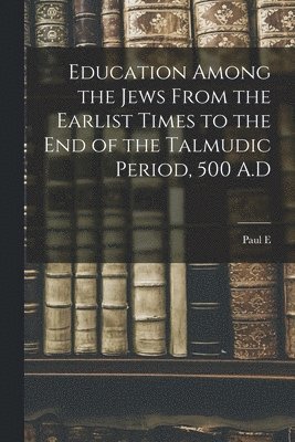 Education Among the Jews From the Earlist Times to the end of the Talmudic Period, 500 A.D 1