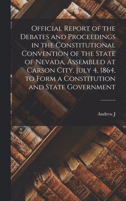 Official Report of the Debates and Proceedings in the Constitutional Convention of the State of Nevada, Assembled at Carson City, July 4, 1864, to Form a Constitution and State Government 1
