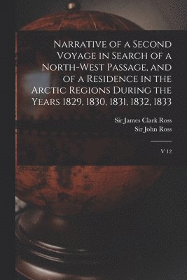 Narrative of a Second Voyage in Search of a North-west Passage, and of a Residence in the Arctic Regions During the Years 1829, 1830, 1831, 1832, 1833 1