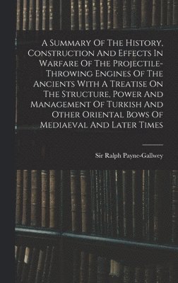 Summary Of The History, Construction And Effects In Warfare Of The Projectile-throwing Engines Of The Ancients With A Treatise On The Structure, Power And Management Of Turkish And Other Oriental Bows Of Mediaeval And Later Times