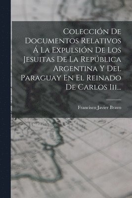 Coleccin De Documentos Relativos  La Expulsin De Los Jesuitas De La Repblica Argentina Y Del Paraguay En El Reinado De Carlos Iii... 1