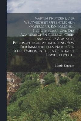 bokomslag Martin Knutzens, Der Weltweisheit ffentlichen Professoris, Kniglichen Bibliothecarii Und Des Academischen Collegii Ober-inspectoris Adjuncti, Philosophische Abhandlung Von Der Immateriellen Natur